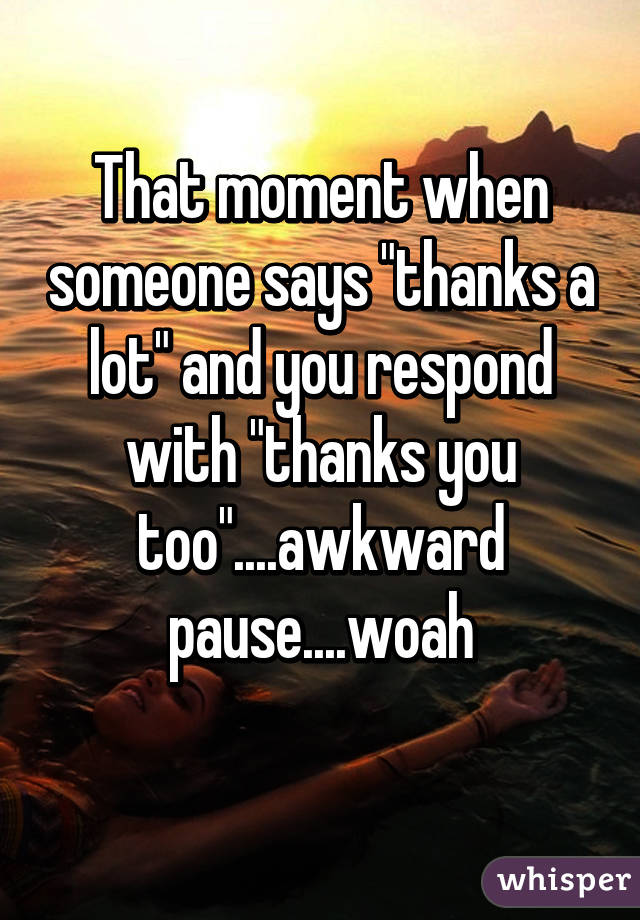 That moment when someone says "thanks a lot" and you respond with "thanks you too"....awkward pause....woah
