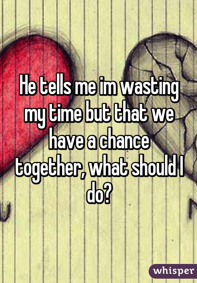 He tells me im wasting my time but that we have a chance together, what should I do?