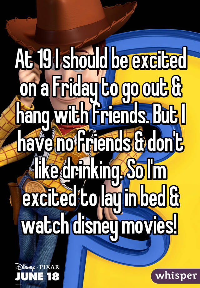 At 19 I should be excited on a Friday to go out & hang with friends. But I have no friends & don't like drinking. So I'm excited to lay in bed & watch disney movies! 