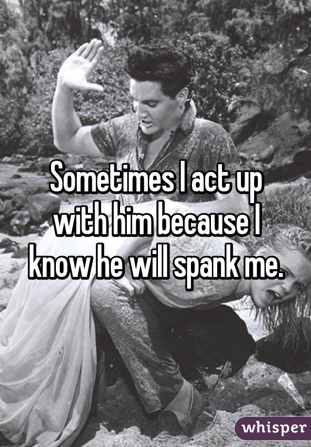 Sometimes I act up with him because I know he will spank me.