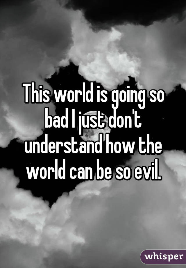 This world is going so bad I just don't understand how the world can be so evil.