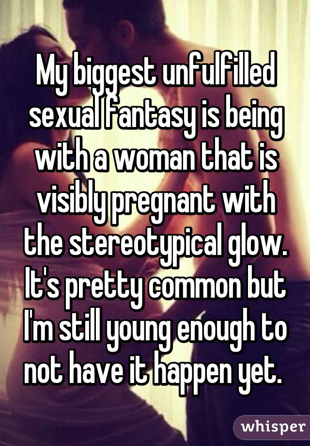 My biggest unfulfilled sexual fantasy is being with a woman that is visibly pregnant with the stereotypical glow. It's pretty common but I'm still young enough to not have it happen yet. 