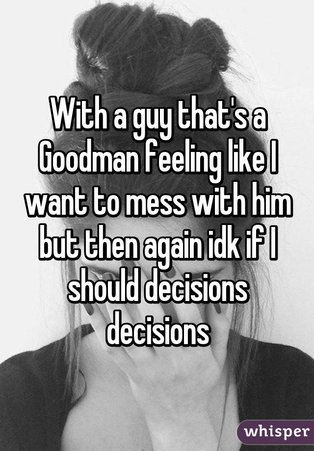 With a guy that's a Goodman feeling like I want to mess with him but then again idk if I should decisions decisions