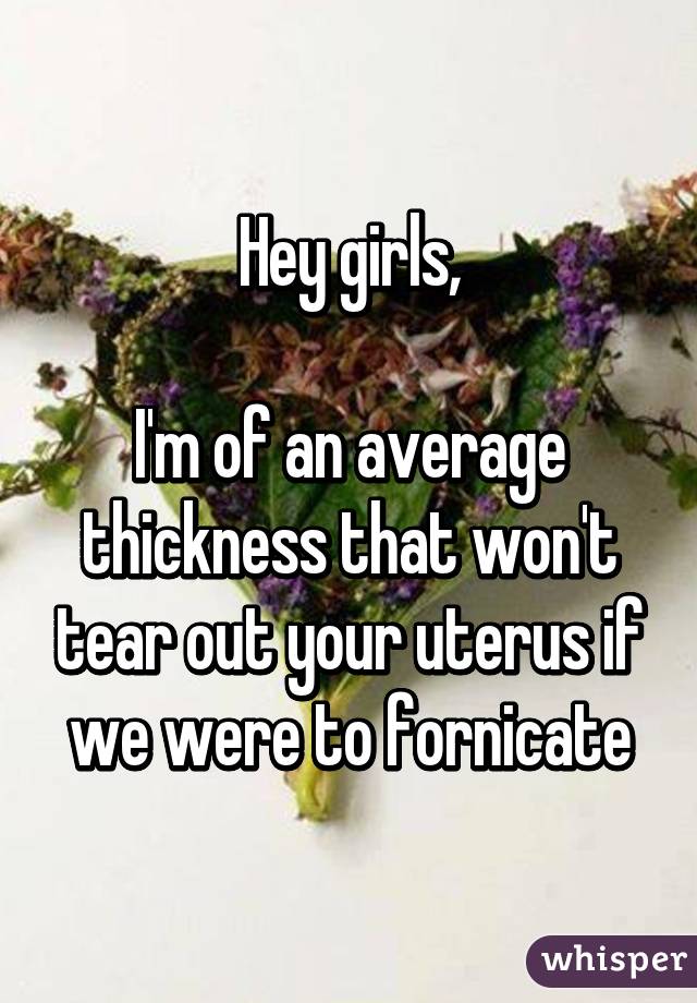 Hey girls,

I'm of an average thickness that won't tear out your uterus if we were to fornicate