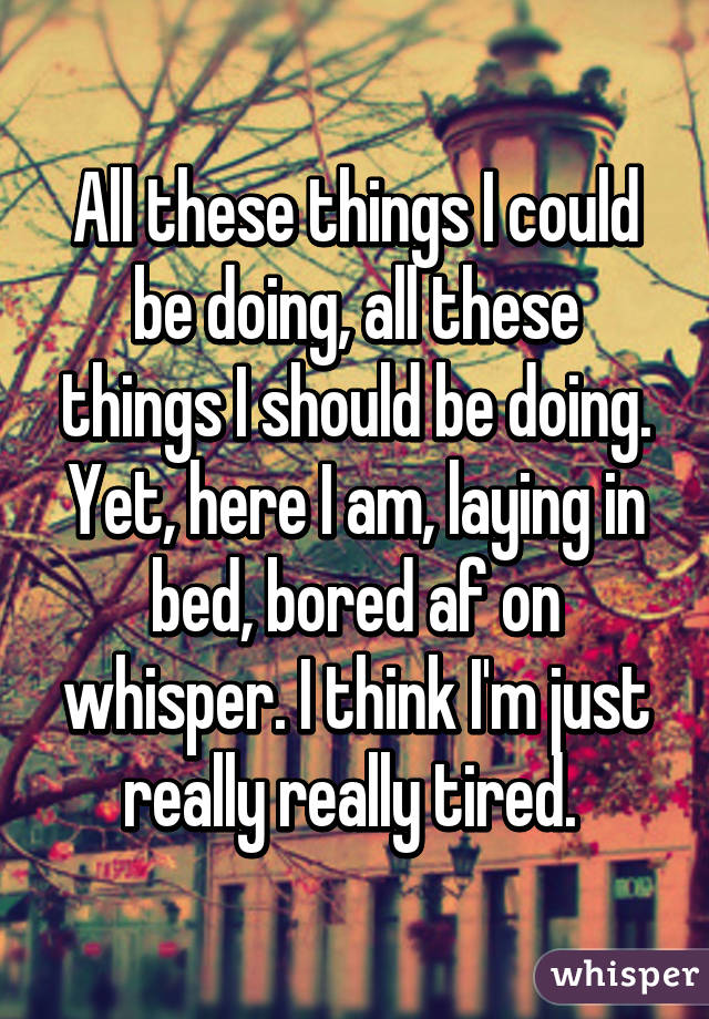 All these things I could be doing, all these things I should be doing. Yet, here I am, laying in bed, bored af on whisper. I think I'm just really really tired. 