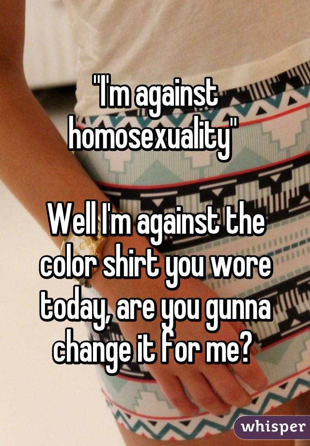 "I'm against homosexuality" 

Well I'm against the color shirt you wore today, are you gunna change it for me? 