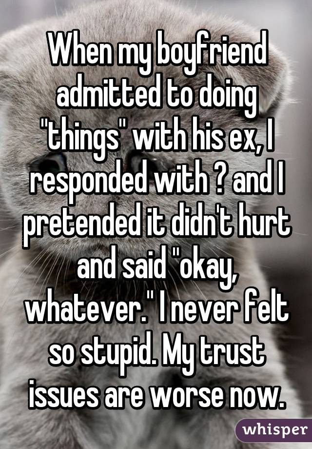 When my boyfriend admitted to doing "things" with his ex, I responded with 😐 and I pretended it didn't hurt and said "okay, whatever." I never felt so stupid. My trust issues are worse now.