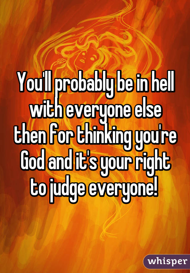 You'll probably be in hell with everyone else then for thinking you're God and it's your right to judge everyone! 