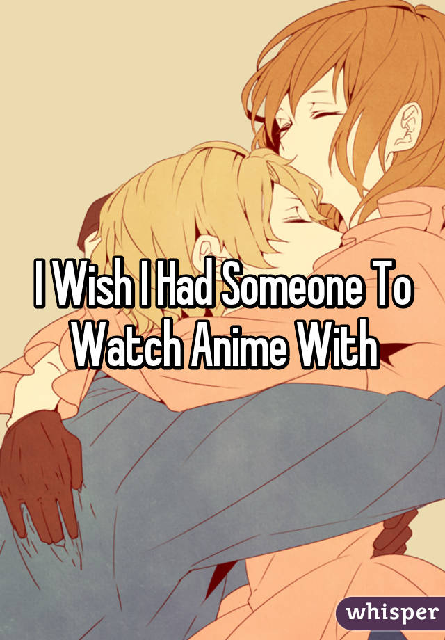 I Wish I Had Someone To Watch Anime With