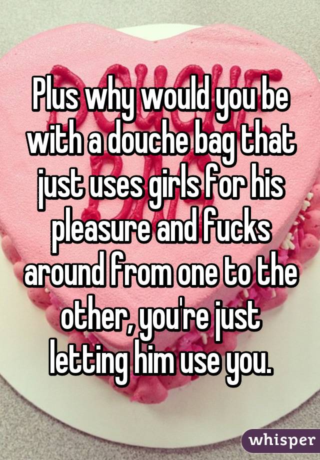 Plus why would you be with a douche bag that just uses girls for his pleasure and fucks around from one to the other, you're just letting him use you.