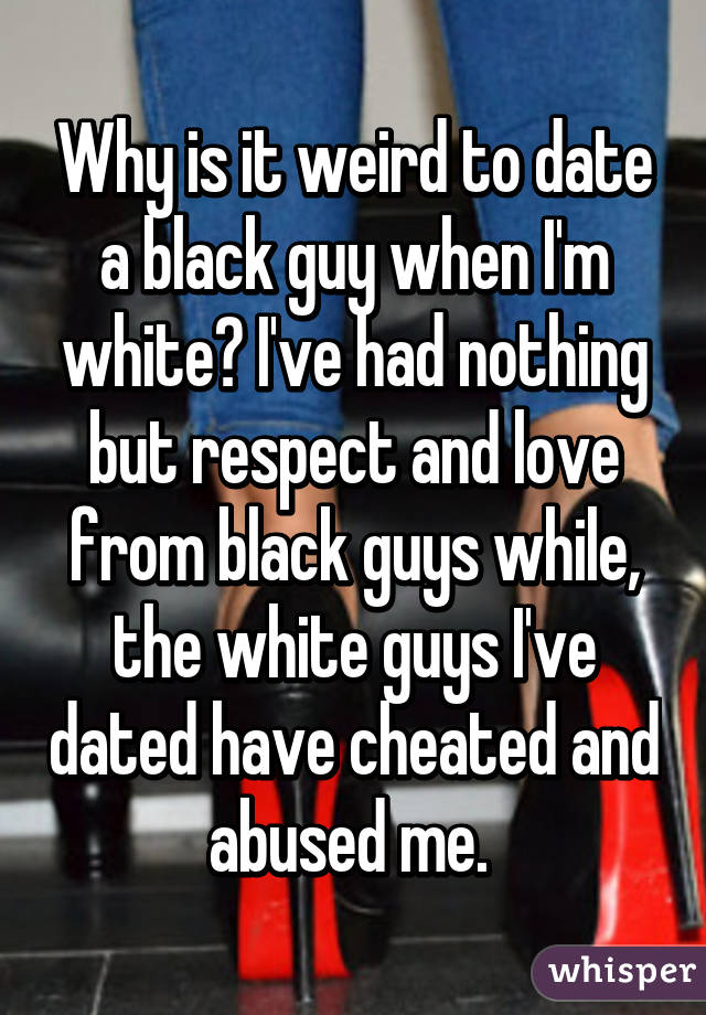 Why is it weird to date a black guy when I'm white? I've had nothing but respect and love from black guys while, the white guys I've dated have cheated and abused me. 