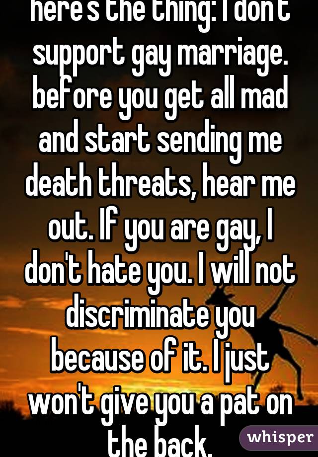 here's the thing: I don't support gay marriage. before you get all mad and start sending me death threats, hear me out. If you are gay, I don't hate you. I will not discriminate you because of it. I just won't give you a pat on the back.