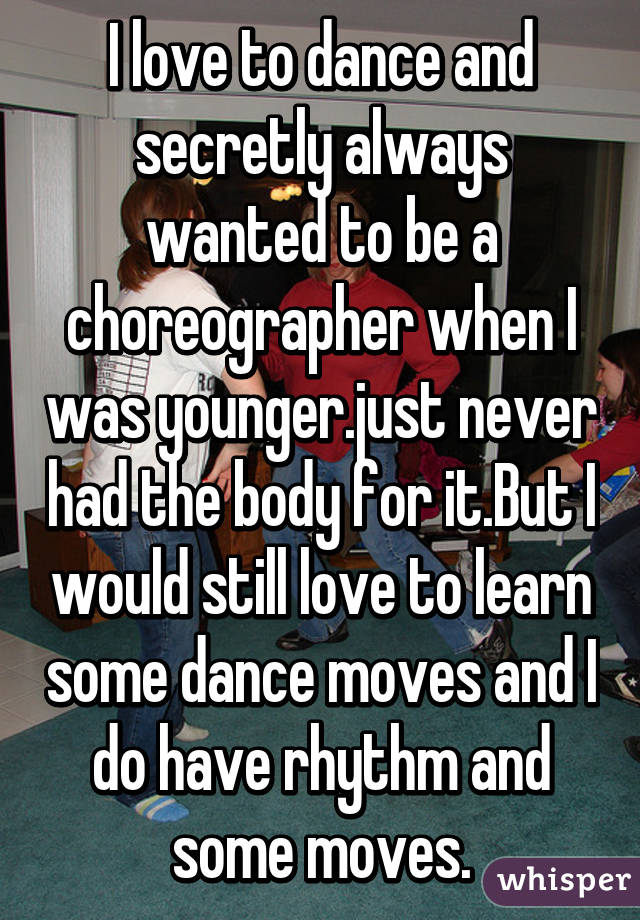 I love to dance and secretly always wanted to be a choreographer when I was younger.just never had the body for it.But I would still love to learn some dance moves and I do have rhythm and some moves.