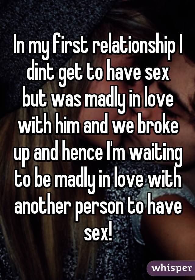 In my first relationship I dint get to have sex but was madly in love with him and we broke up and hence I'm waiting to be madly in love with another person to have sex!