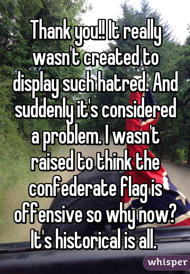 Thank you!! It really wasn't created to display such hatred. And suddenly it's considered a problem. I wasn't raised to think the confederate flag is offensive so why now? It's historical is all. 