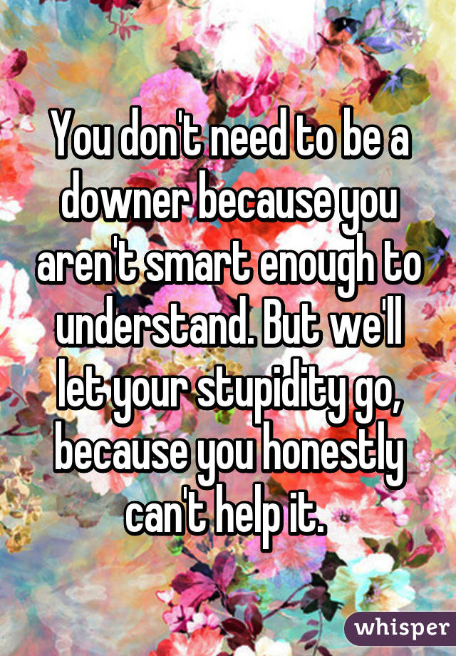 You don't need to be a downer because you aren't smart enough to understand. But we'll let your stupidity go, because you honestly can't help it. 