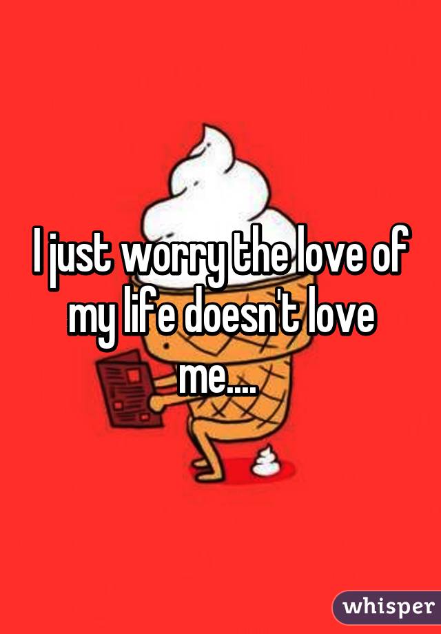 I just worry the love of my life doesn't love me.... 