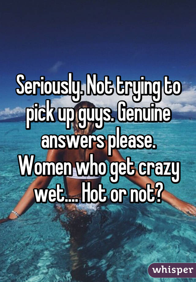 Seriously. Not trying to pick up guys. Genuine answers please. Women who get crazy wet.... Hot or not?