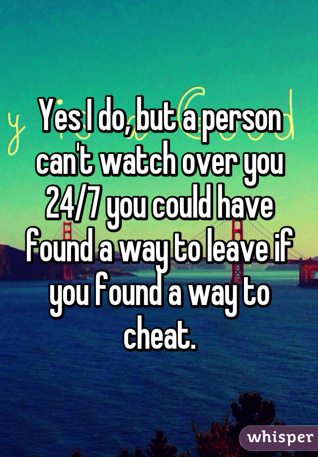 Yes I do, but a person can't watch over you 24/7 you could have found a way to leave if you found a way to cheat.