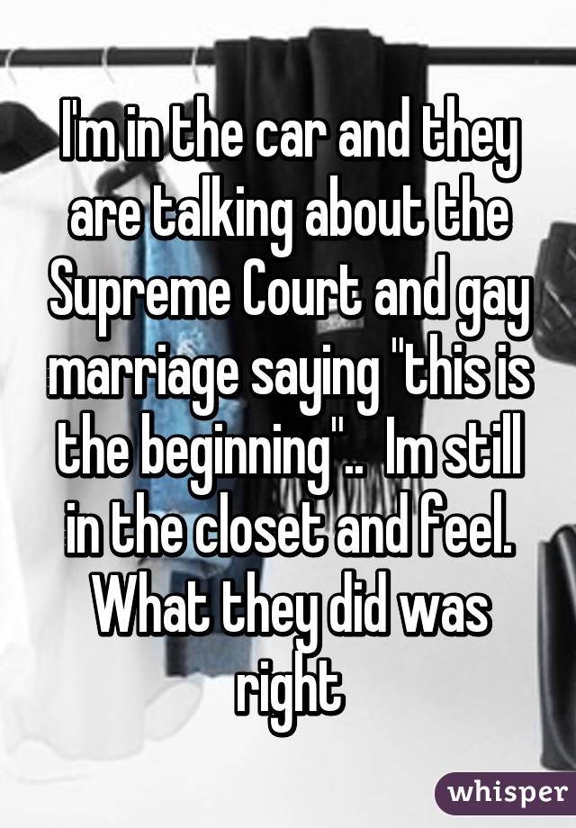 I'm in the car and they are talking about the Supreme Court and gay marriage saying "this is the beginning"..  Im still in the closet and feel. What they did was right