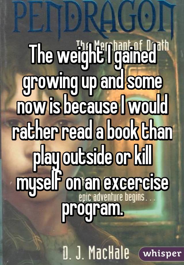 The weight I gained growing up and some now is because I would rather read a book than play outside or kill myself on an excercise program.