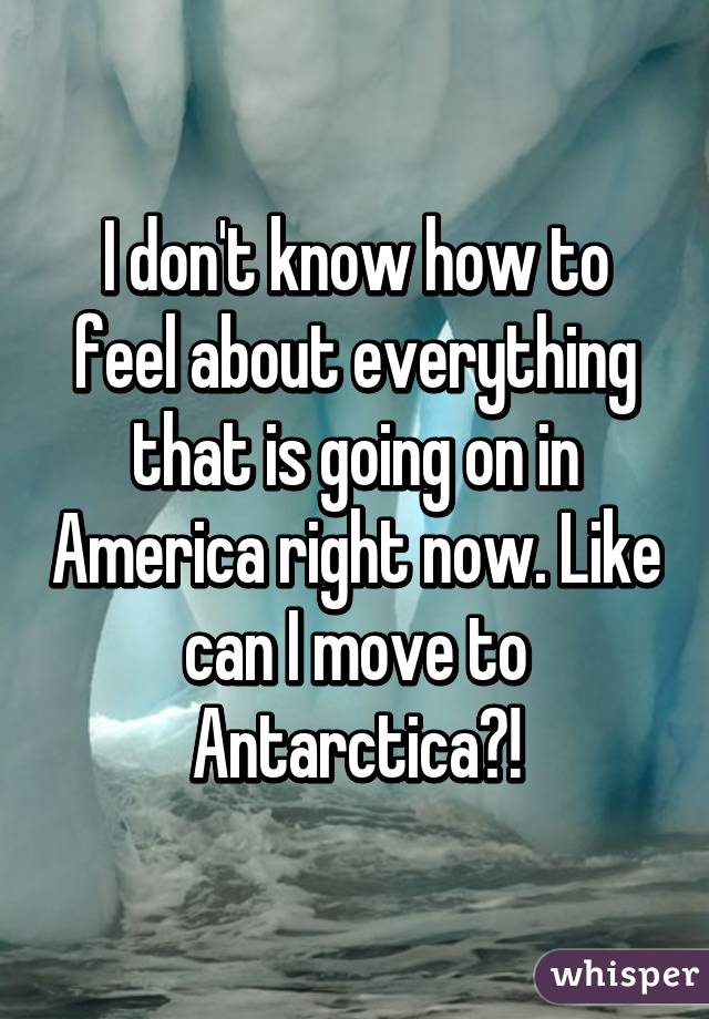 I don't know how to feel about everything that is going on in America right now. Like can I move to Antarctica?!