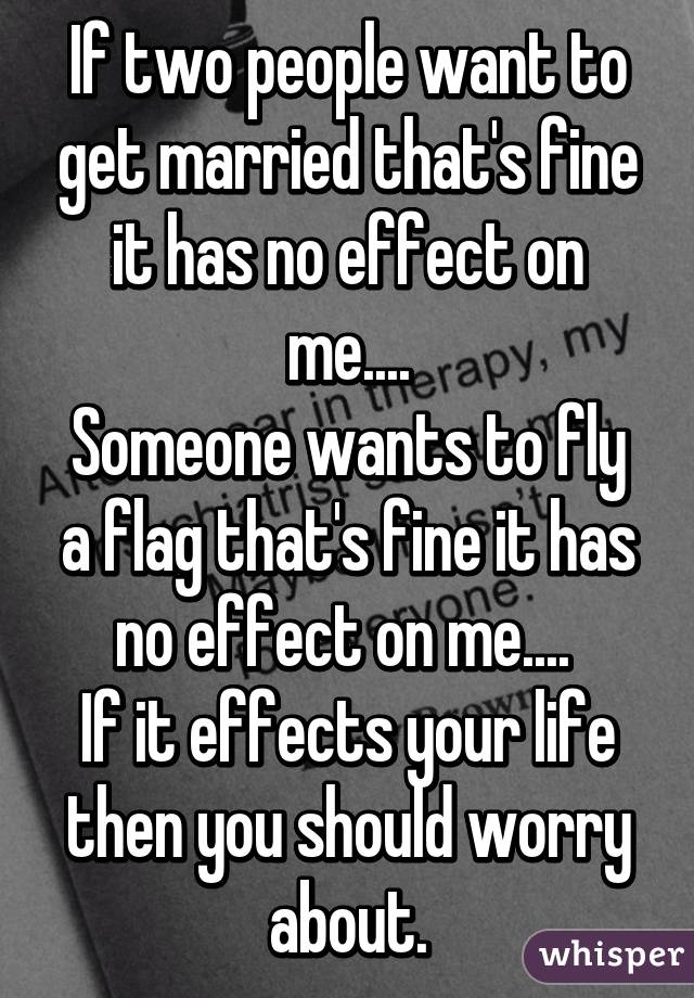 If two people want to get married that's fine it has no effect on me....
Someone wants to fly a flag that's fine it has no effect on me.... 
If it effects your life then you should worry about.