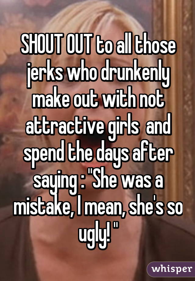 SHOUT OUT to all those jerks who drunkenly make out with not attractive girls  and spend the days after saying : "She was a mistake, I mean, she's so ugly! "