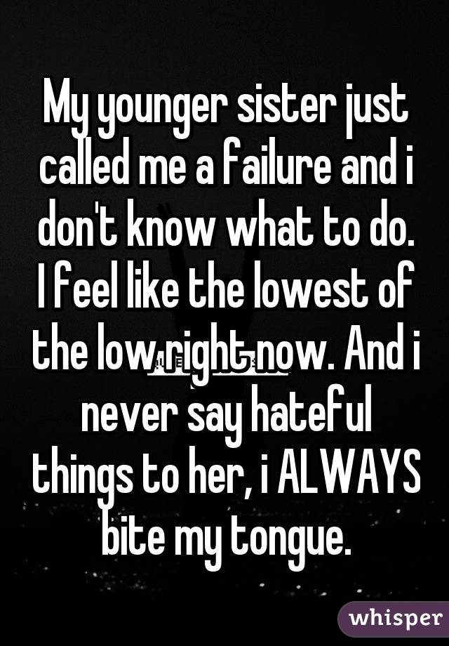 My younger sister just called me a failure and i don't know what to do. I feel like the lowest of the low right now. And i never say hateful things to her, i ALWAYS bite my tongue.