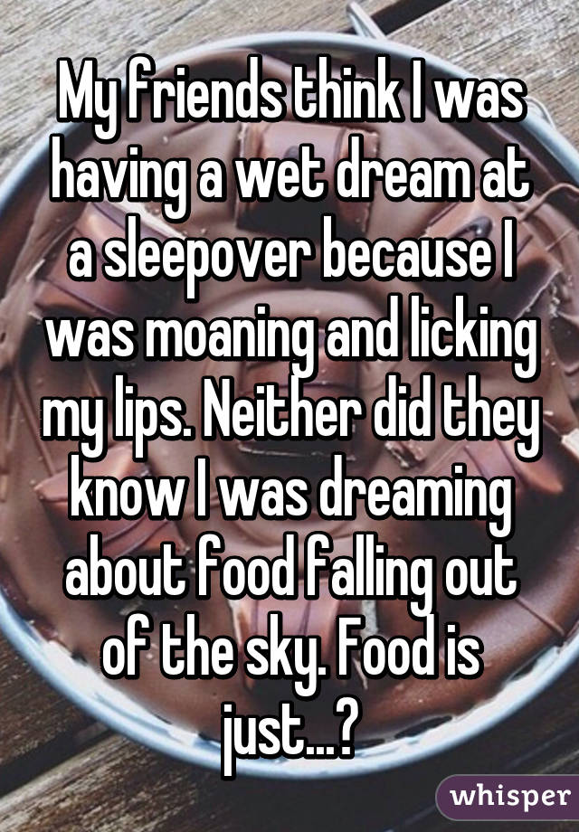 My friends think I was having a wet dream at a sleepover because I was moaning and licking my lips. Neither did they know I was dreaming about food falling out of the sky. Food is just...😍