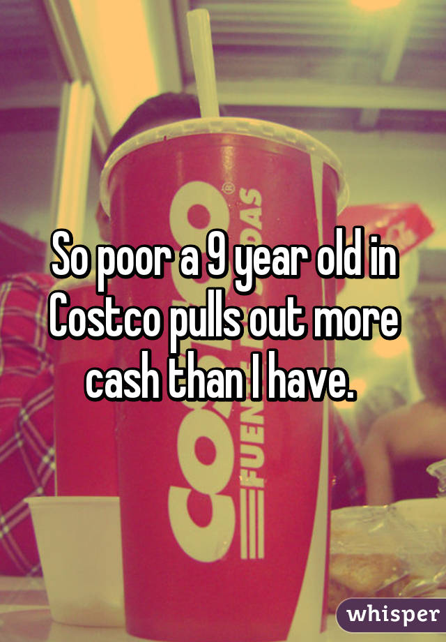 So poor a 9 year old in Costco pulls out more cash than I have. 