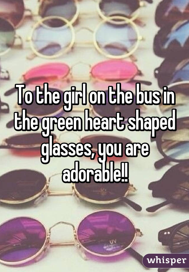 To the girl on the bus in the green heart shaped glasses, you are adorable!!