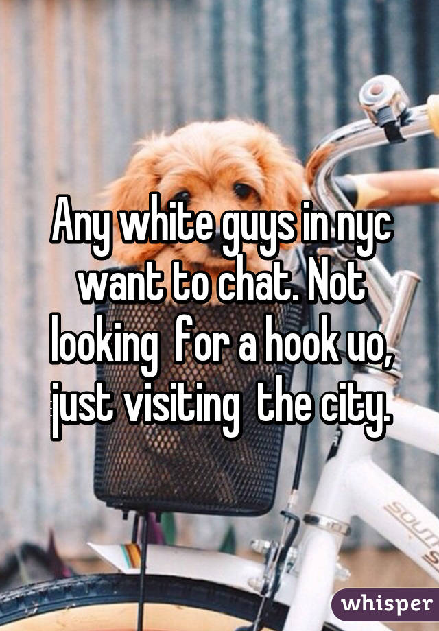 Any white guys in nyc want to chat. Not looking  for a hook uo, just visiting  the city.