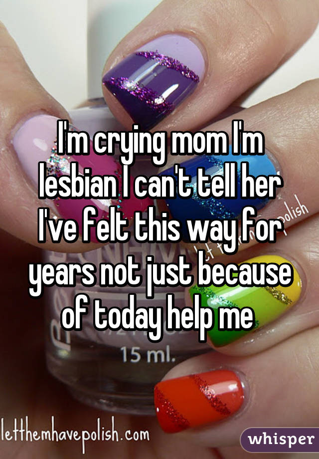 I'm crying mom I'm lesbian I can't tell her I've felt this way for years not just because of today help me 