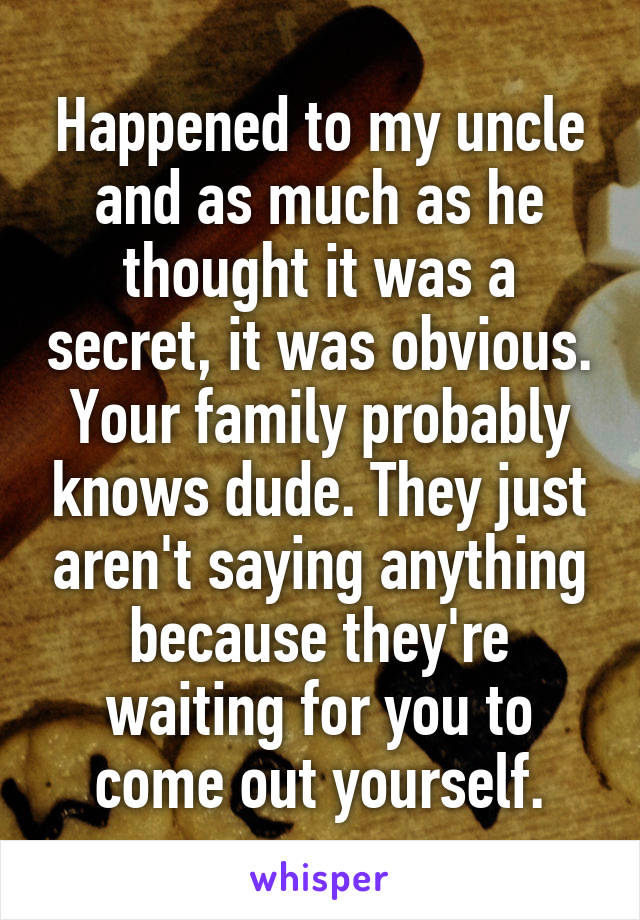 Happened to my uncle and as much as he thought it was a secret, it was obvious. Your family probably knows dude. They just aren't saying anything because they're waiting for you to come out yourself.