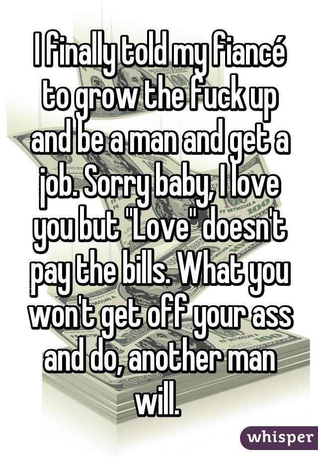 I finally told my fiancé to grow the fuck up and be a man and get a job. Sorry baby, I love you but "Love" doesn't pay the bills. What you won't get off your ass and do, another man will. 