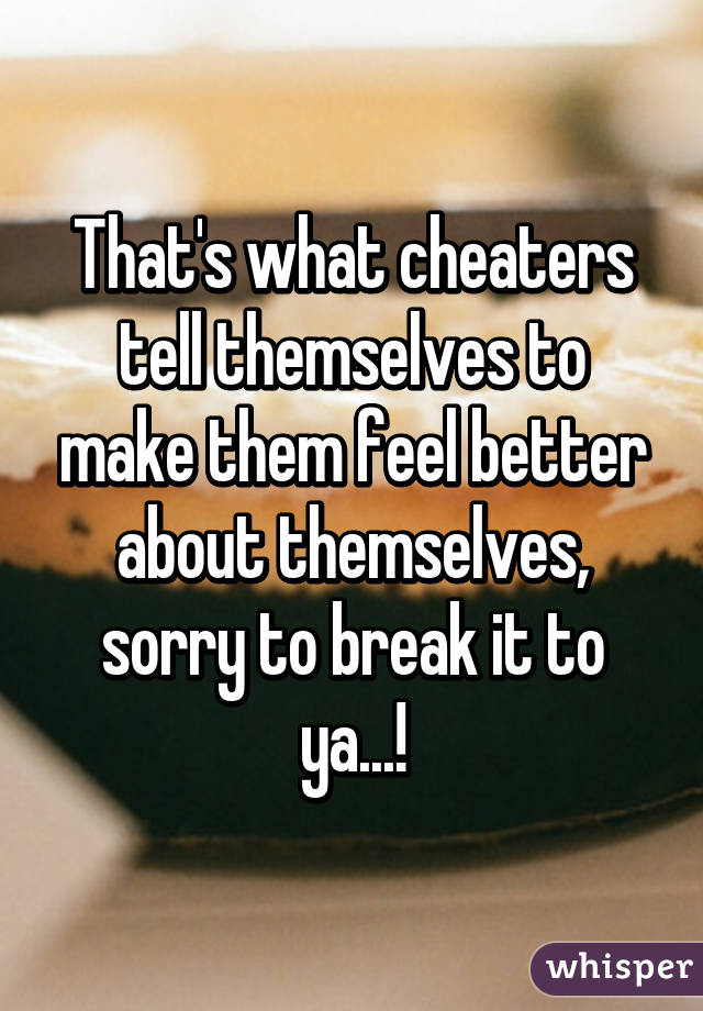 That's what cheaters tell themselves to make them feel better about themselves, sorry to break it to ya...!