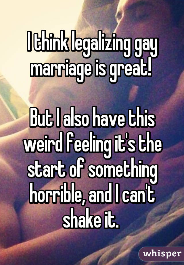 I think legalizing gay marriage is great! 

But I also have this weird feeling it's the start of something horrible, and I can't shake it. 