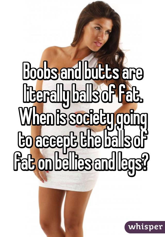 Boobs and butts are literally balls of fat. When is society going to accept the balls of fat on bellies and legs? 