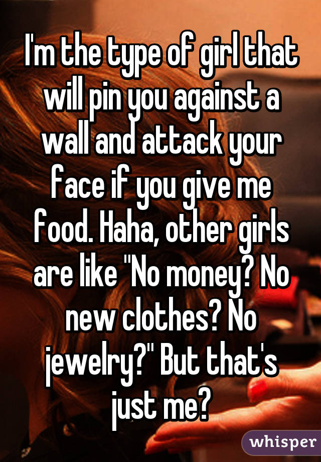 I'm the type of girl that will pin you against a wall and attack your face if you give me food. Haha, other girls are like "No money? No new clothes? No jewelry?" But that's just me😂