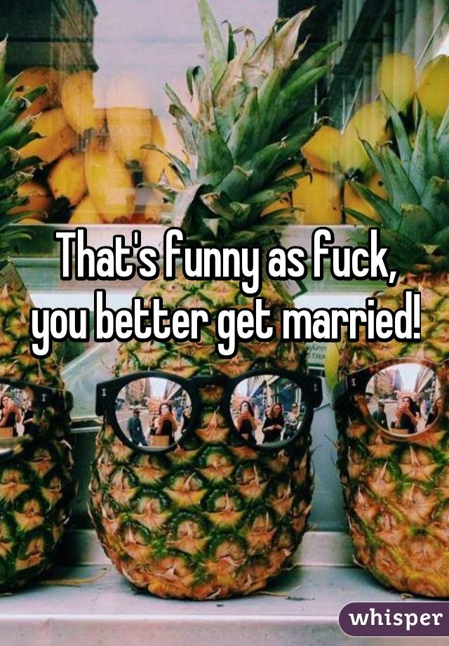 That's funny as fuck, you better get married!
