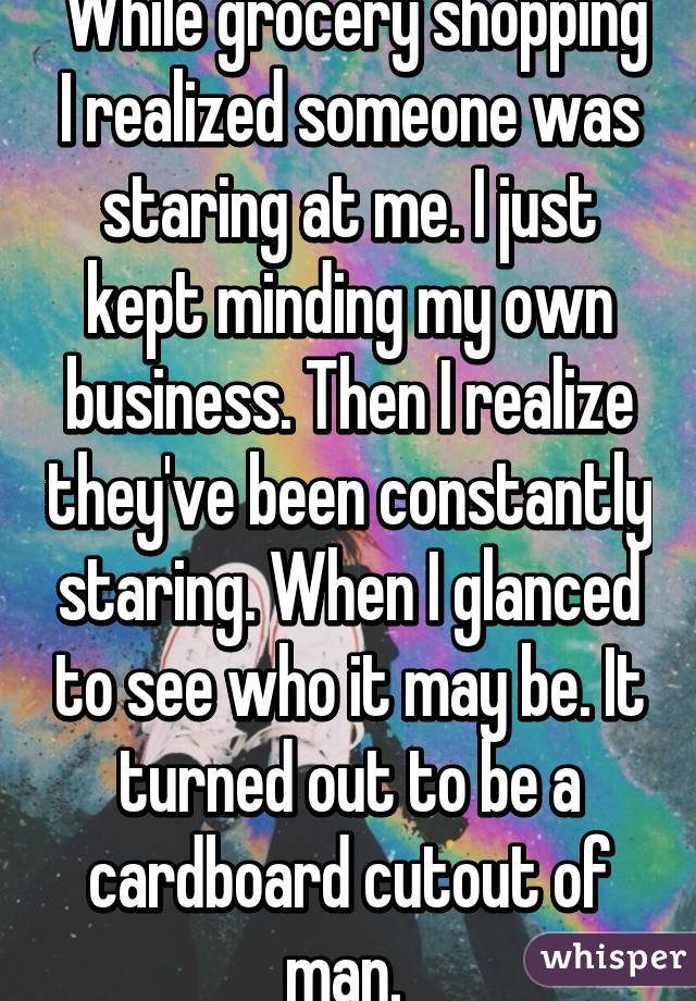  While grocery shopping I realized someone was staring at me. I just kept minding my own business. Then I realize they've been constantly staring. When I glanced to see who it may be. It turned out to be a cardboard cutout of man. 