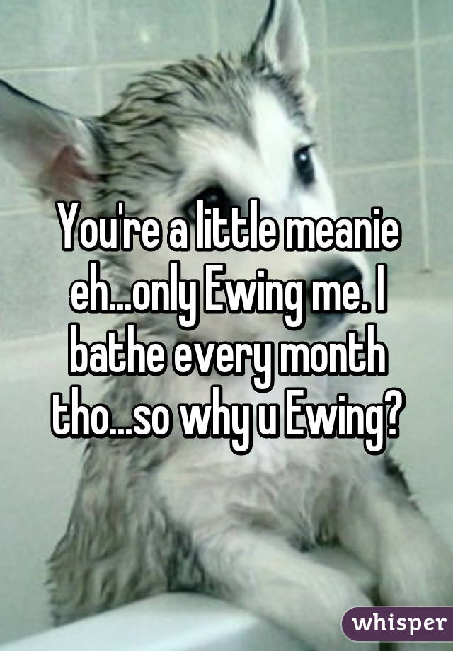 You're a little meanie eh...only Ewing me. I bathe every month tho...so why u Ewing?