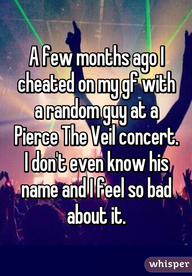 A few months ago I cheated on my gf with a random guy at a Pierce The Veil concert.
I don't even know his name and I feel so bad about it.