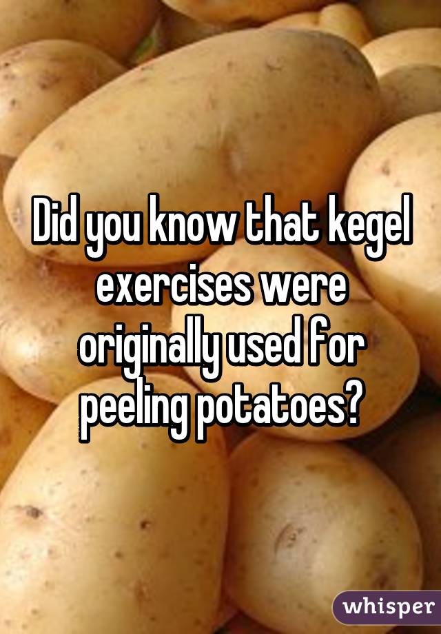 Did you know that kegel exercises were originally used for peeling potatoes?