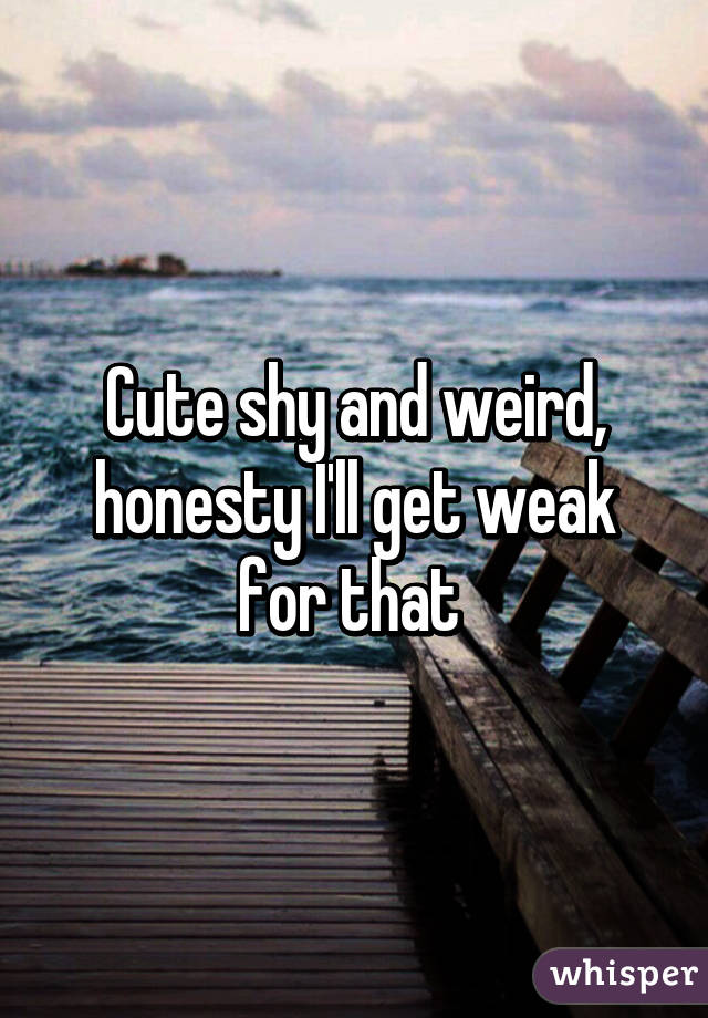 Cute shy and weird, honesty I'll get weak for that 