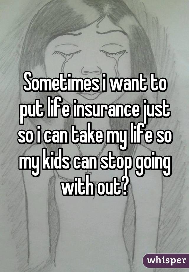 Sometimes i want to put life insurance just so i can take my life so my kids can stop going with out😥