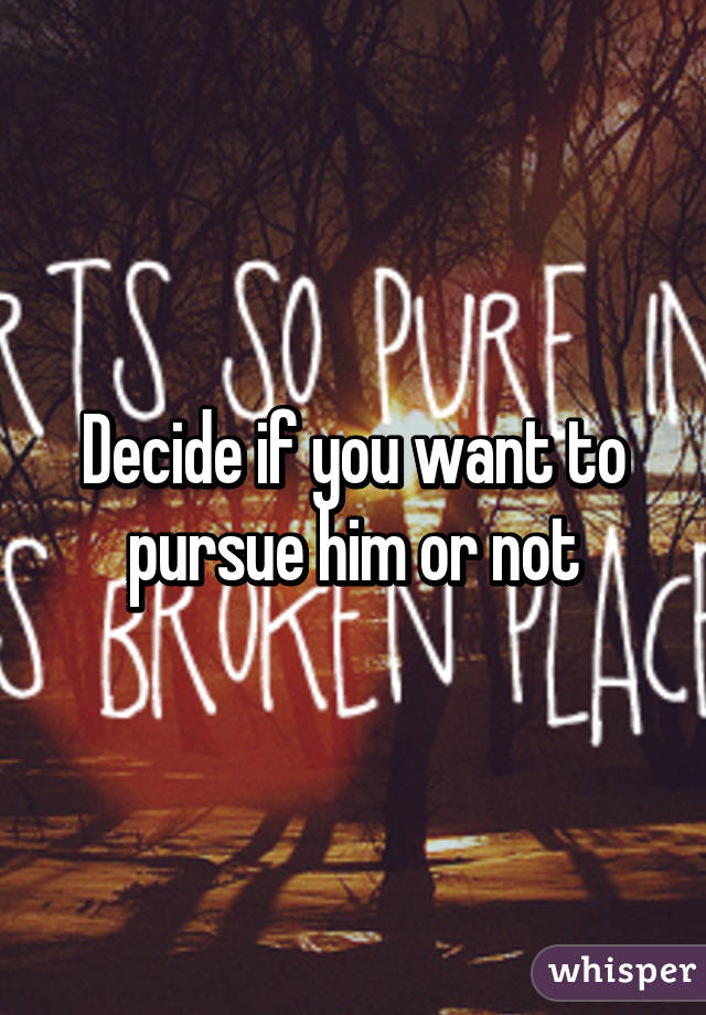 Decide if you want to pursue him or not