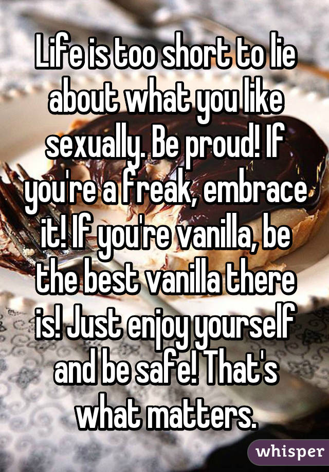 Life is too short to lie about what you like sexually. Be proud! If you're a freak, embrace it! If you're vanilla, be the best vanilla there is! Just enjoy yourself and be safe! That's what matters.