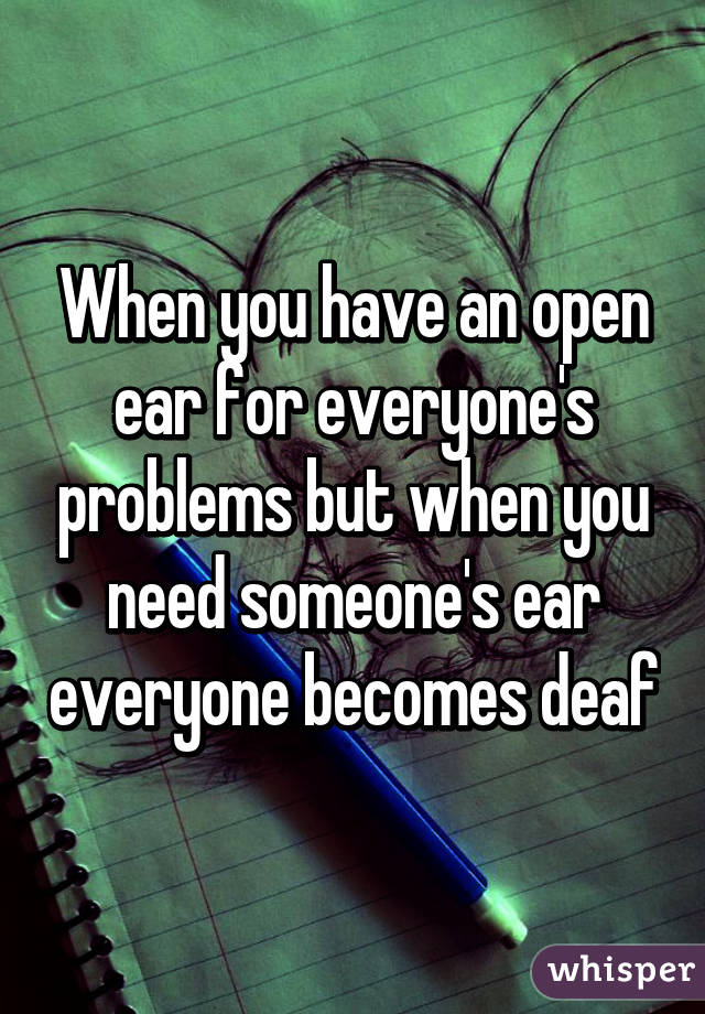 When you have an open ear for everyone's problems but when you need someone's ear everyone becomes deaf